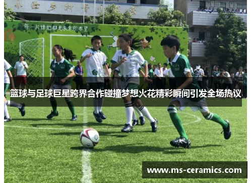 篮球与足球巨星跨界合作碰撞梦想火花精彩瞬间引发全场热议