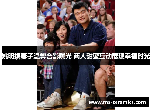 姚明携妻子温馨合影曝光 两人甜蜜互动展现幸福时光