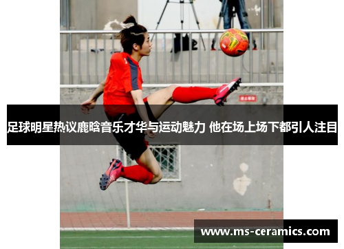 足球明星热议鹿晗音乐才华与运动魅力 他在场上场下都引人注目