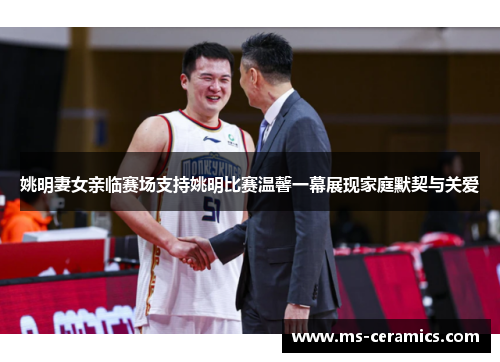 姚明妻女亲临赛场支持姚明比赛温馨一幕展现家庭默契与关爱