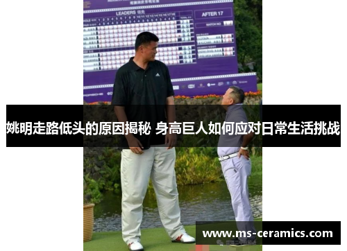 姚明走路低头的原因揭秘 身高巨人如何应对日常生活挑战