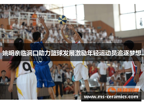 姚明亲临洞口助力篮球发展激励年轻运动员追逐梦想