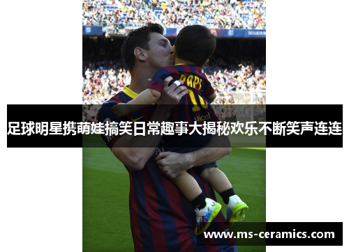 足球明星携萌娃搞笑日常趣事大揭秘欢乐不断笑声连连