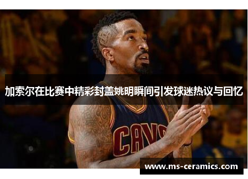 加索尔在比赛中精彩封盖姚明瞬间引发球迷热议与回忆