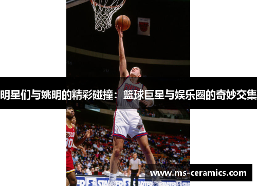 明星们与姚明的精彩碰撞：篮球巨星与娱乐圈的奇妙交集