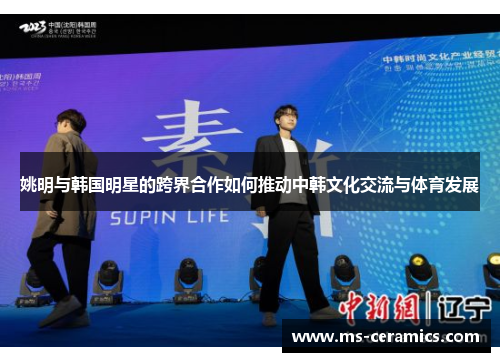 姚明与韩国明星的跨界合作如何推动中韩文化交流与体育发展