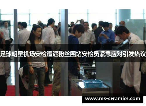 足球明星机场安检遭遇粉丝围堵安检员紧急应对引发热议