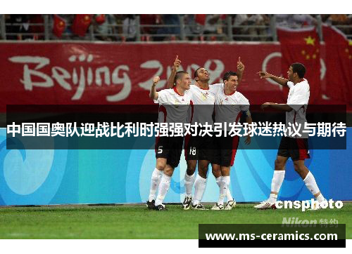 中国国奥队迎战比利时强强对决引发球迷热议与期待