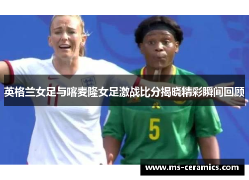 英格兰女足与喀麦隆女足激战比分揭晓精彩瞬间回顾